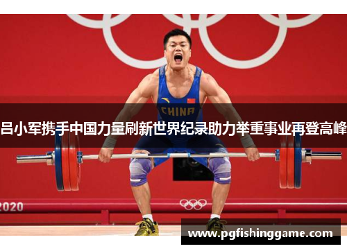 吕小军携手中国力量刷新世界纪录助力举重事业再登高峰
